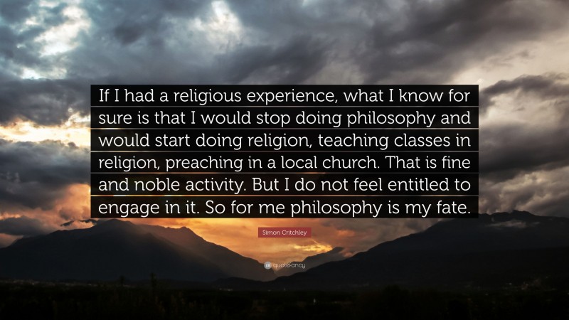Simon Critchley Quote: “If I had a religious experience, what I know for sure is that I would stop doing philosophy and would start doing religion, teaching classes in religion, preaching in a local church. That is fine and noble activity. But I do not feel entitled to engage in it. So for me philosophy is my fate.”
