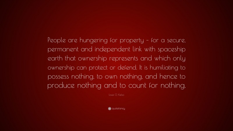 Louis O. Kelso Quote: “People are hungering for property – for a secure, permanent and independent link with spaceship earth that ownership represents and which only ownership can protect or defend. It is humiliating to possess nothing, to own nothing, and hence to produce nothing and to count for nothing.”