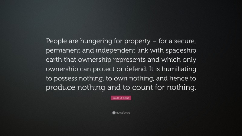 Louis O. Kelso Quote: “People are hungering for property – for a secure, permanent and independent link with spaceship earth that ownership represents and which only ownership can protect or defend. It is humiliating to possess nothing, to own nothing, and hence to produce nothing and to count for nothing.”
