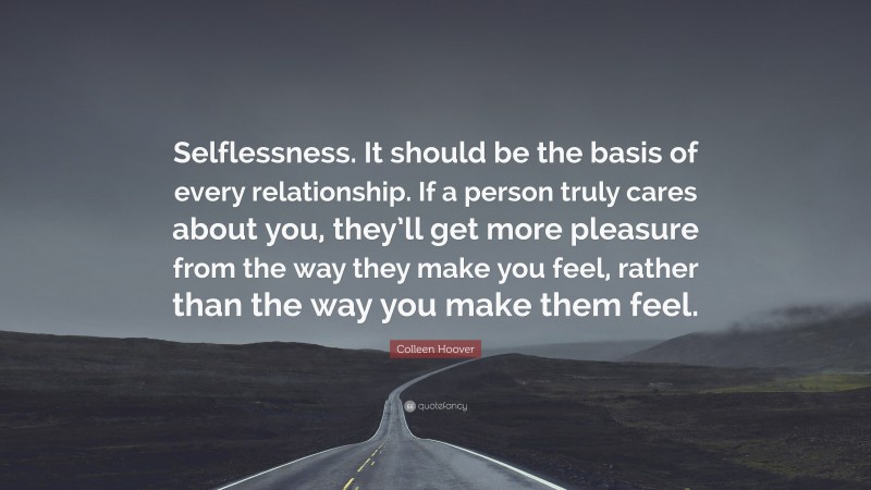 Colleen Hoover Quote: “Selflessness. It should be the basis of every relationship. If a person truly cares about you, they’ll get more pleasure from the way they make you feel, rather than the way you make them feel.”