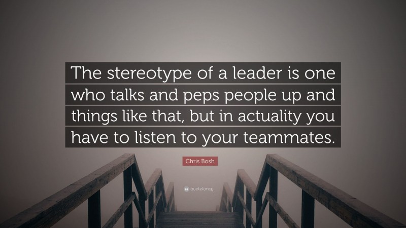 Chris Bosh Quote: “The stereotype of a leader is one who talks and peps people up and things like that, but in actuality you have to listen to your teammates.”