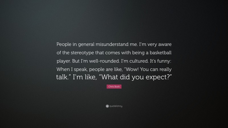 Chris Bosh Quote: “People in general misunderstand me. I’m very aware of the stereotype that comes with being a basketball player. But I’m well-rounded. I’m cultured. It’s funny: When I speak, people are like, “Wow! You can really talk.” I’m like, “What did you expect?””