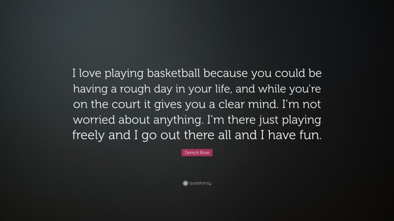 Derrick Rose Quote: “I love playing basketball because you could be having a rough day in your life, and while you’re on the court it gives you a clear mind. I’m not worried about anything. I’m there just playing freely and I go out there all and I have fun.”