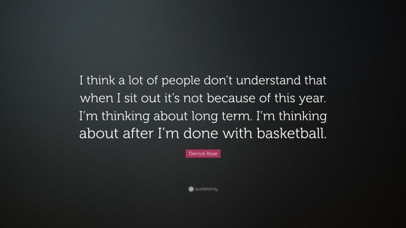 Derrick Rose Quote: “I think a lot of people don’t understand that when I sit out it’s not because of this year. I’m thinking about long term. I’m thinking about after I’m done with basketball.”