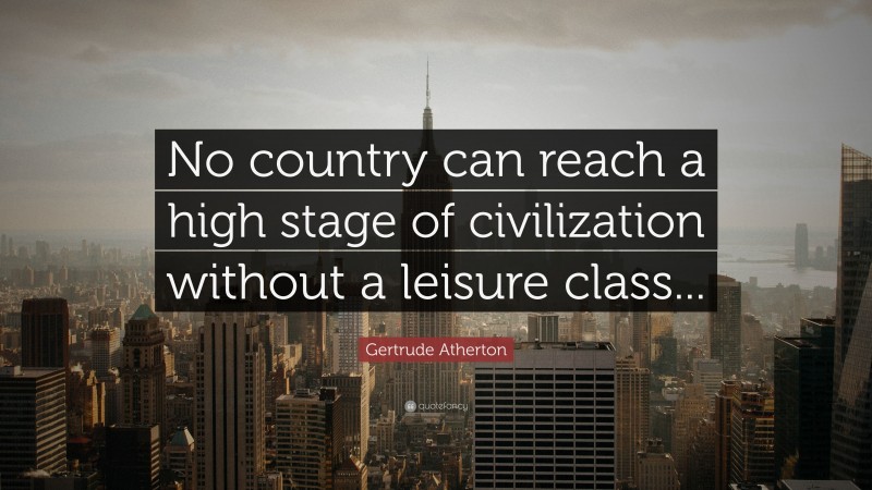 Gertrude Atherton Quote: “No country can reach a high stage of civilization without a leisure class...”