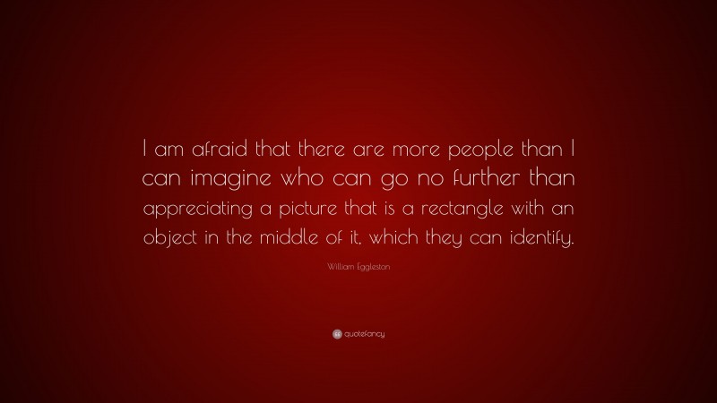 William Eggleston Quote: “I am afraid that there are more people than I can imagine who can go no further than appreciating a picture that is a rectangle with an object in the middle of it, which they can identify.”