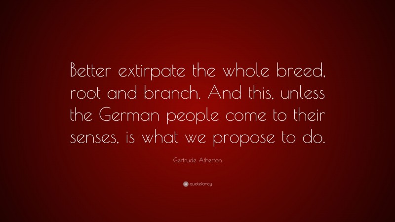 Gertrude Atherton Quote: “Better extirpate the whole breed, root and branch. And this, unless the German people come to their senses, is what we propose to do.”