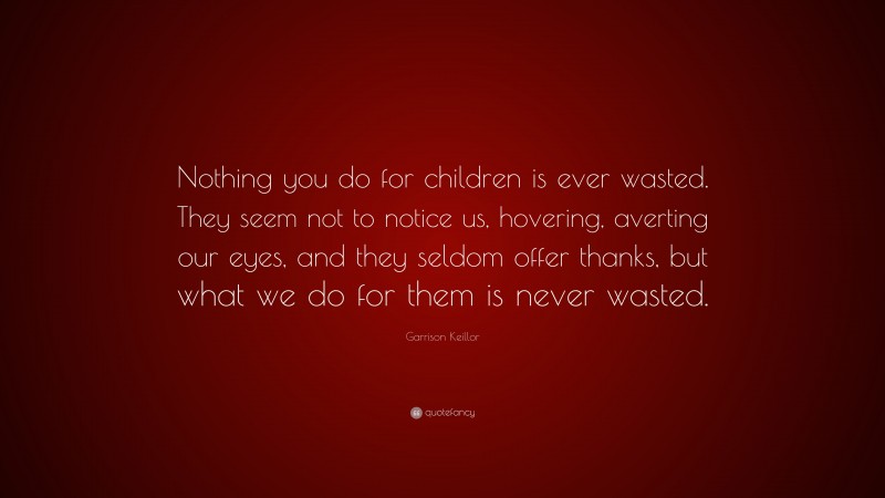 Garrison Keillor Quote: “Nothing you do for children is ever wasted. They seem not to notice us, hovering, averting our eyes, and they seldom offer thanks, but what we do for them is never wasted.”