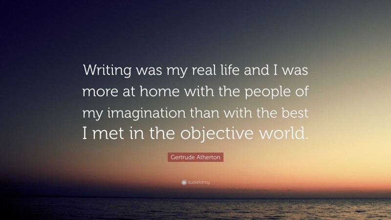 Gertrude Atherton Quote: “Writing was my real life and I was more at home with the people of my imagination than with the best I met in the objective world.”