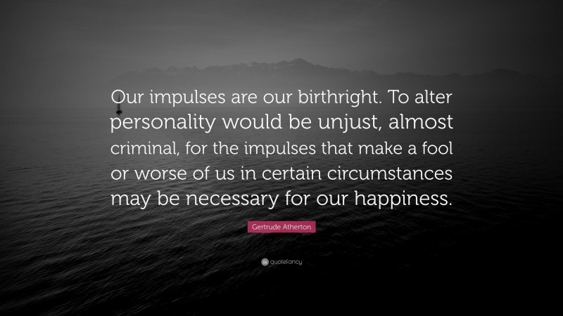 Gertrude Atherton Quote: “Our impulses are our birthright. To alter personality would be unjust, almost criminal, for the impulses that make a fool or worse of us in certain circumstances may be necessary for our happiness.”