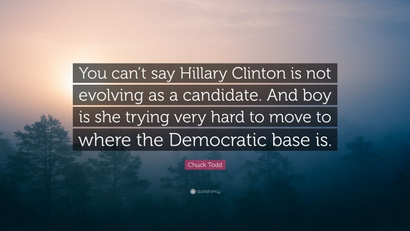 Chuck Todd Quote: “You can’t say Hillary Clinton is not evolving as a candidate. And boy is she trying very hard to move to where the Democratic base is.”