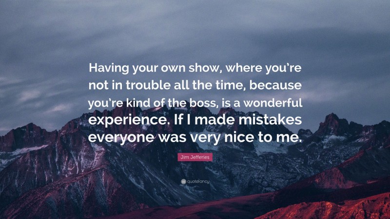 Jim Jefferies Quote: “Having your own show, where you’re not in trouble all the time, because you’re kind of the boss, is a wonderful experience. If I made mistakes everyone was very nice to me.”