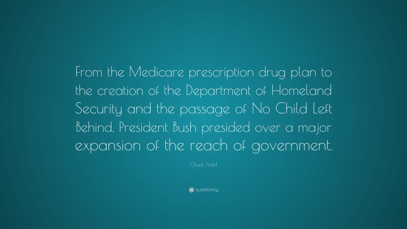 Chuck Todd Quote: “From the Medicare prescription drug plan to the creation of the Department of Homeland Security and the passage of No Child Left Behind, President Bush presided over a major expansion of the reach of government.”