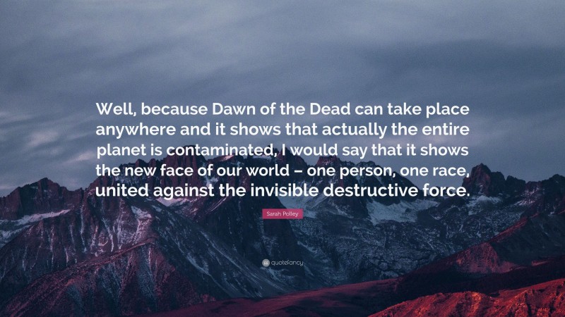 Sarah Polley Quote: “Well, because Dawn of the Dead can take place anywhere and it shows that actually the entire planet is contaminated, I would say that it shows the new face of our world – one person, one race, united against the invisible destructive force.”