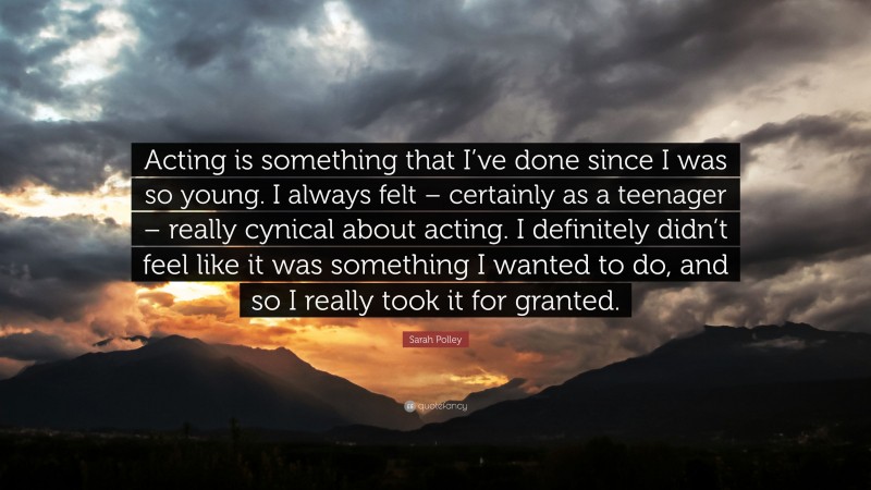 Sarah Polley Quote: “Acting is something that I’ve done since I was so young. I always felt – certainly as a teenager – really cynical about acting. I definitely didn’t feel like it was something I wanted to do, and so I really took it for granted.”