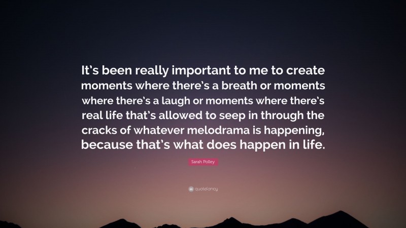 Sarah Polley Quote: “It’s been really important to me to create moments where there’s a breath or moments where there’s a laugh or moments where there’s real life that’s allowed to seep in through the cracks of whatever melodrama is happening, because that’s what does happen in life.”