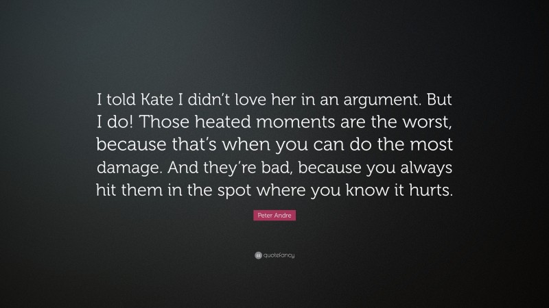 Peter Andre Quote: “I told Kate I didn’t love her in an argument. But I do! Those heated moments are the worst, because that’s when you can do the most damage. And they’re bad, because you always hit them in the spot where you know it hurts.”