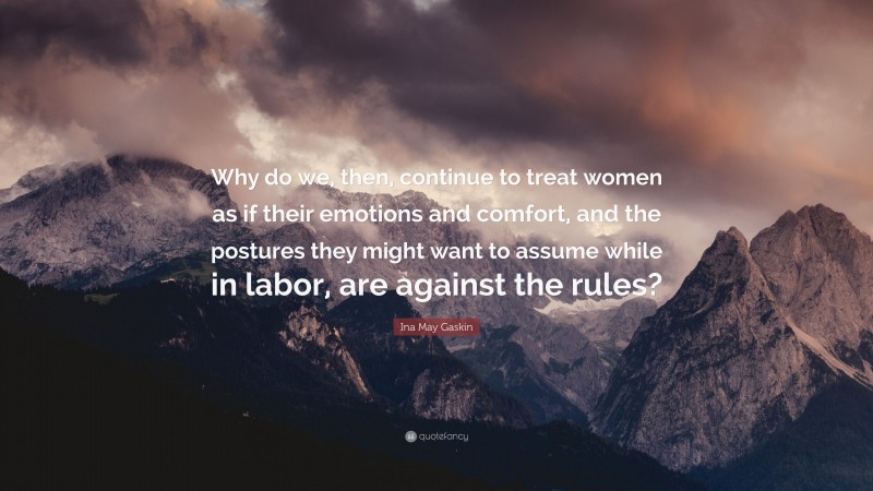 Ina May Gaskin Quote: “Why do we, then, continue to treat women as if their emotions and comfort, and the postures they might want to assume while in labor, are against the rules?”