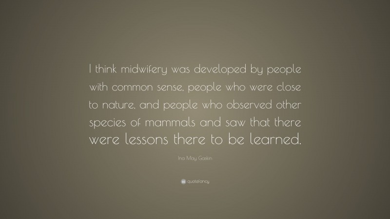 Ina May Gaskin Quote: “I think midwifery was developed by people with common sense, people who were close to nature, and people who observed other species of mammals and saw that there were lessons there to be learned.”