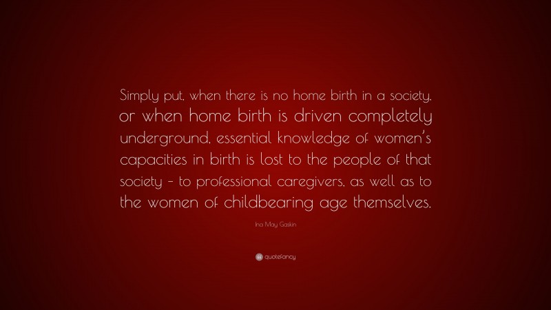 Ina May Gaskin Quote: “Simply put, when there is no home birth in a society, or when home birth is driven completely underground, essential knowledge of women’s capacities in birth is lost to the people of that society – to professional caregivers, as well as to the women of childbearing age themselves.”