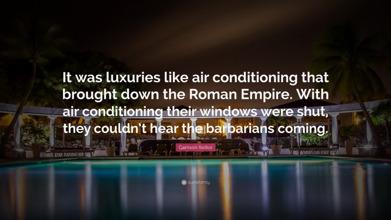 Garrison Keillor Quote: “It was luxuries like air conditioning that brought down the Roman Empire. With air conditioning their windows were shut, they couldn’t hear the barbarians coming.”