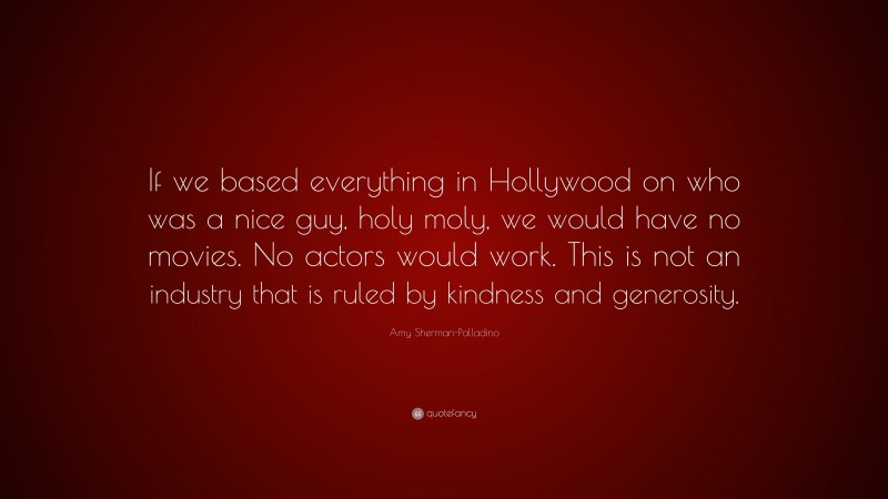 Amy Sherman-Palladino Quote: “If we based everything in Hollywood on who was a nice guy, holy moly, we would have no movies. No actors would work. This is not an industry that is ruled by kindness and generosity.”