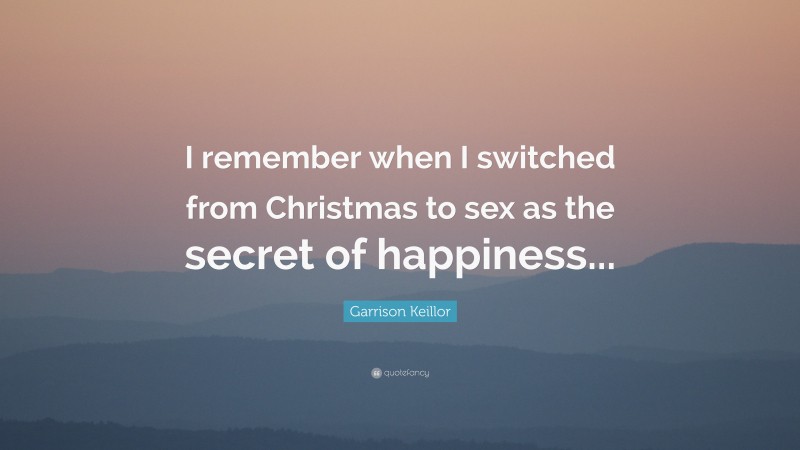 Garrison Keillor Quote: “I remember when I switched from Christmas to sex as the secret of happiness...”
