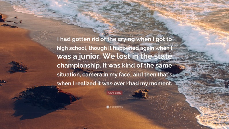 Chris Bosh Quote: “I had gotten rid of the crying when I got to high school, though it happened again when I was a junior. We lost in the state championship. It was kind of the same situation, camera in my face, and then that’s when I realized it was over I had my moment.”