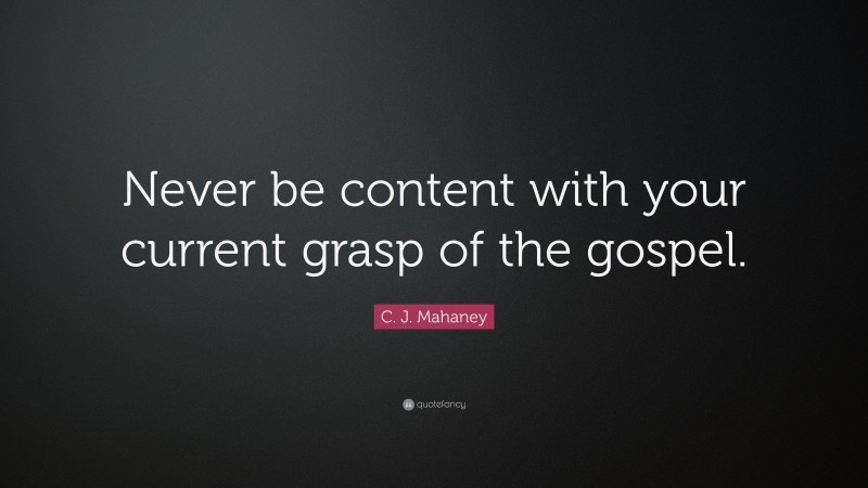 C. J. Mahaney Quote: “Never be content with your current grasp of the gospel.”