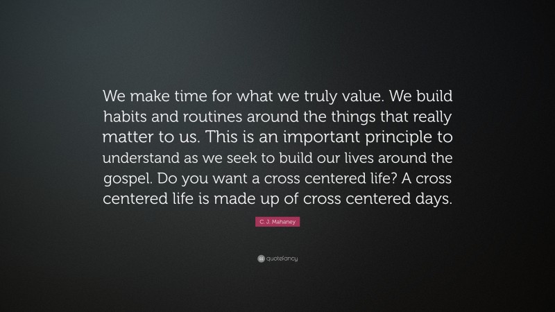 C. J. Mahaney Quote: “We make time for what we truly value. We build habits and routines around the things that really matter to us. This is an important principle to understand as we seek to build our lives around the gospel. Do you want a cross centered life? A cross centered life is made up of cross centered days.”