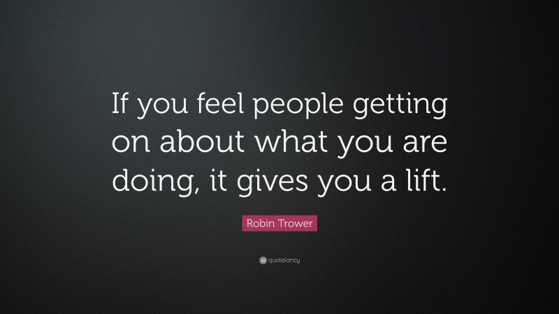 Robin Trower Quote: “If you feel people getting on about what you are doing, it gives you a lift.”