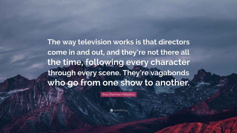 Amy Sherman-Palladino Quote: “The way television works is that directors come in and out, and they’re not there all the time, following every character through every scene. They’re vagabonds who go from one show to another.”