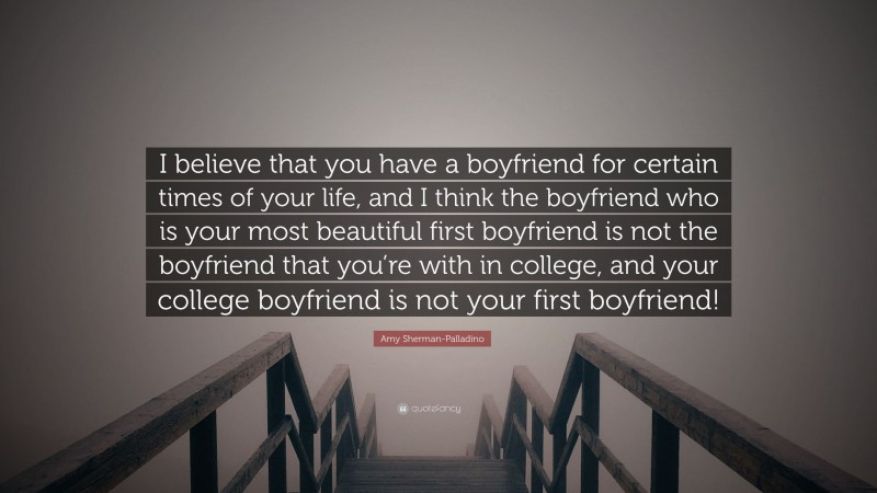 Amy Sherman-Palladino Quote: “I believe that you have a boyfriend for certain times of your life, and I think the boyfriend who is your most beautiful first boyfriend is not the boyfriend that you’re with in college, and your college boyfriend is not your first boyfriend!”