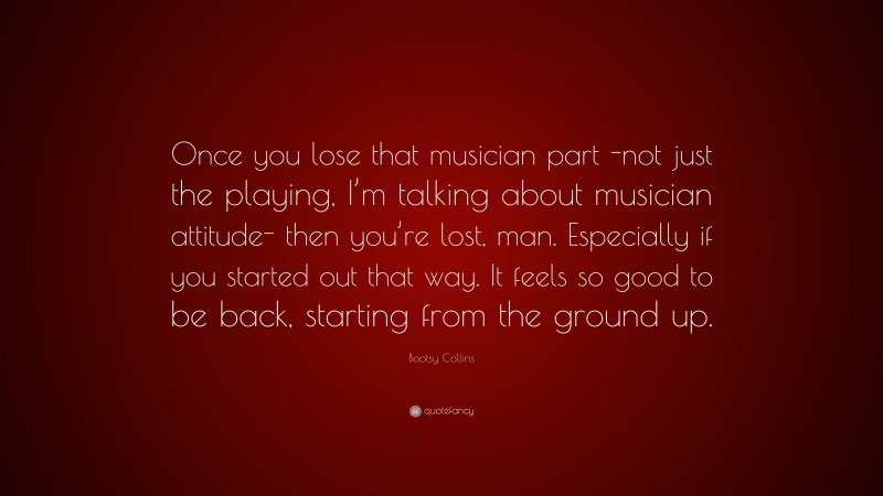 Bootsy Collins Quote: “Once you lose that musician part -not just the playing, I’m talking about musician attitude- then you’re lost, man. Especially if you started out that way. It feels so good to be back, starting from the ground up.”