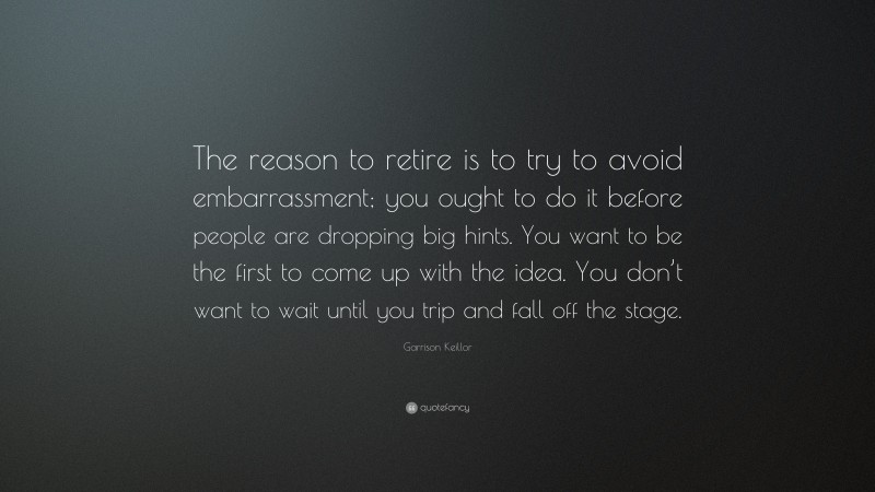 Garrison Keillor Quote: “The reason to retire is to try to avoid embarrassment; you ought to do it before people are dropping big hints. You want to be the first to come up with the idea. You don’t want to wait until you trip and fall off the stage.”