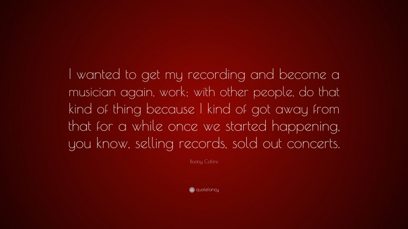 Bootsy Collins Quote: “I wanted to get my recording and become a musician again, work; with other people, do that kind of thing because I kind of got away from that for a while once we started happening, you know, selling records, sold out concerts.”