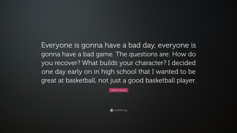 Gilbert Arenas Quote: “Everyone is gonna have a bad day, everyone is gonna have a bad game. The questions are: How do you recover? What builds your character? I decided one day early on in high school that I wanted to be great at basketball, not just a good basketball player.”