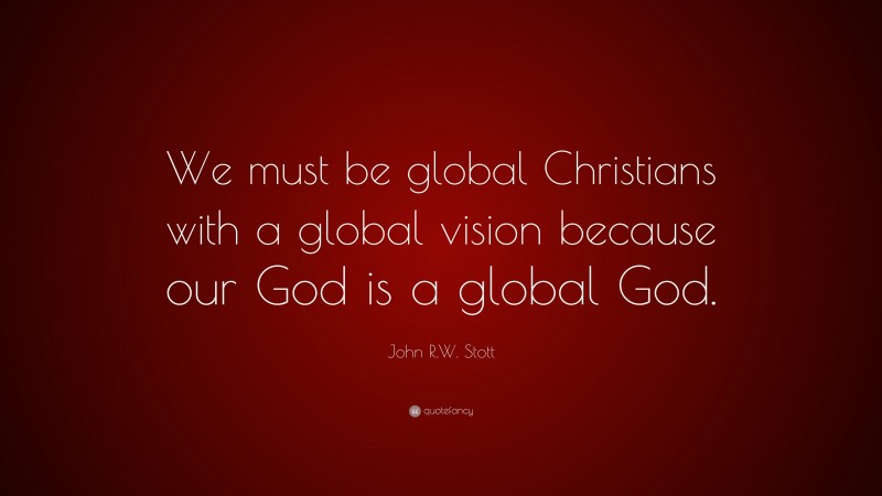 John R.W. Stott Quote: “We must be global Christians with a global vision because our God is a global God.”
