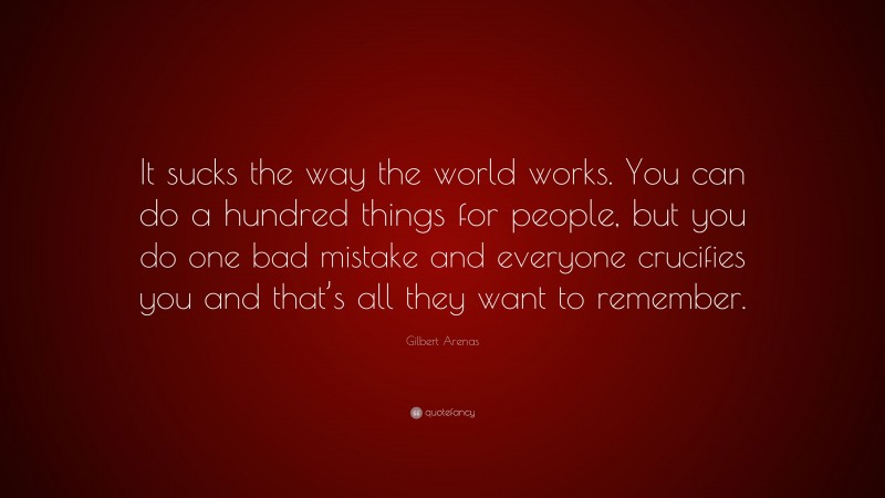 Gilbert Arenas Quote: “It sucks the way the world works. You can do a hundred things for people, but you do one bad mistake and everyone crucifies you and that’s all they want to remember.”