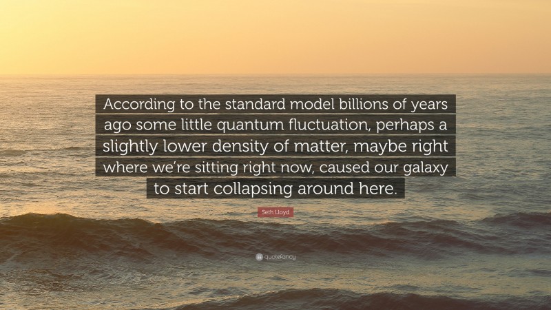 Seth Lloyd Quote: “According to the standard model billions of years ago some little quantum fluctuation, perhaps a slightly lower density of matter, maybe right where we’re sitting right now, caused our galaxy to start collapsing around here.”