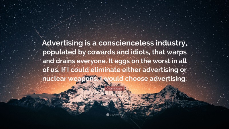 George Meyer Quote: “Advertising is a conscienceless industry, populated by cowards and idiots, that warps and drains everyone. It eggs on the worst in all of us. If I could eliminate either advertising or nuclear weapons, I would choose advertising.”