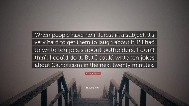 George Meyer Quote: “When people have no interest in a subject, it’s very hard to get them to laugh about it. If I had to write ten jokes about potholders, I don’t think I could do it. But I could write ten jokes about Catholicism in the next twenty minutes.”