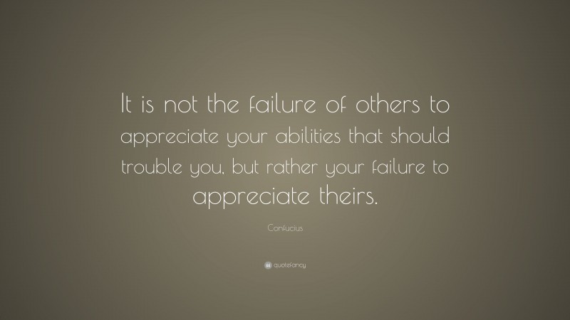 Confucius Quote: “It is not the failure of others to appreciate your abilities that should trouble you, but rather your failure to appreciate theirs.”