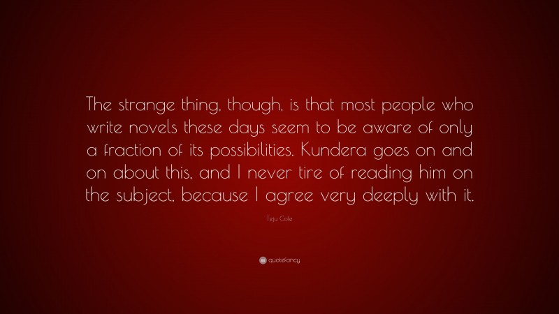 Teju Cole Quote: “The strange thing, though, is that most people who write novels these days seem to be aware of only a fraction of its possibilities. Kundera goes on and on about this, and I never tire of reading him on the subject, because I agree very deeply with it.”