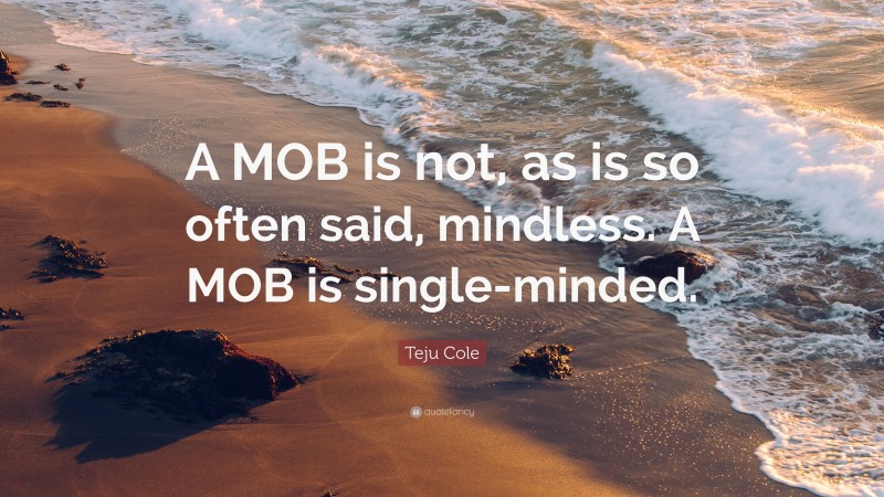 Teju Cole Quote: “A MOB is not, as is so often said, mindless. A MOB is single-minded.”