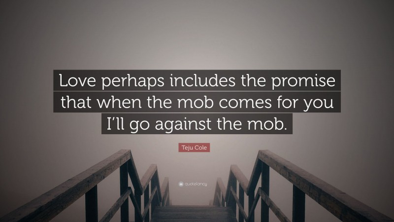 Teju Cole Quote: “Love perhaps includes the promise that when the mob comes for you I’ll go against the mob.”
