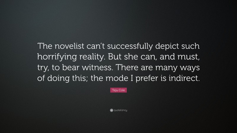 Teju Cole Quote: “The novelist can’t successfully depict such horrifying reality. But she can, and must, try, to bear witness. There are many ways of doing this; the mode I prefer is indirect.”