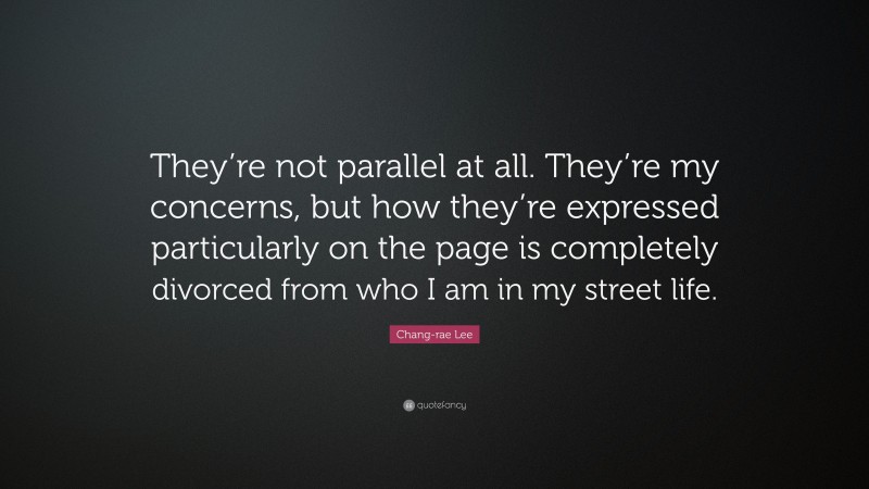 Chang-rae Lee Quote: “They’re not parallel at all. They’re my concerns, but how they’re expressed particularly on the page is completely divorced from who I am in my street life.”