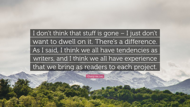 Chang-rae Lee Quote: “I don’t think that stuff is gone – I just don’t want to dwell on it. There’s a difference. As I said, I think we all have tendencies as writers, and I think we all have experience that we bring as readers to each project.”