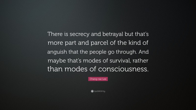 Chang-rae Lee Quote: “There is secrecy and betrayal but that’s more part and parcel of the kind of anguish that the people go through. And maybe that’s modes of survival, rather than modes of consciousness.”